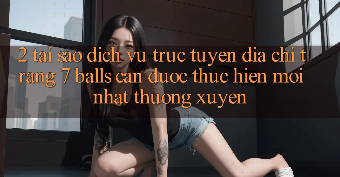 2. Tại Sao Dịch vụ trực tuyến Địa chỉ trang 7 balls Cần Được “Thực hiện Mới nhất” Thường xuyên?