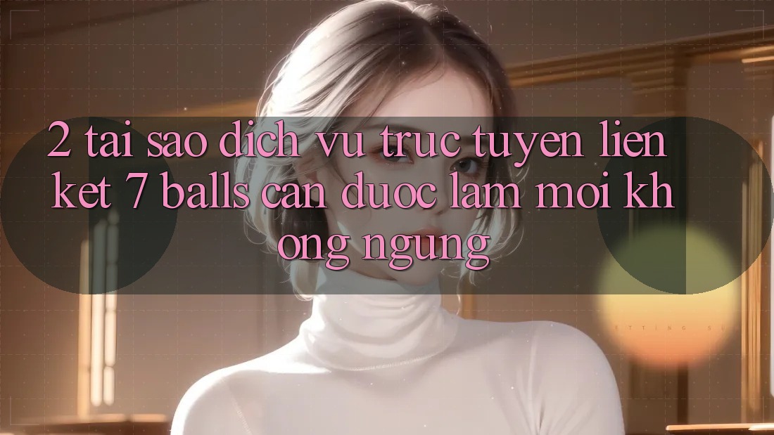 2. Tại Sao Dịch vụ trực tuyến Liên kết 7 balls Cần Được “Làm Mới” Không ngừng? 2. Tại Sao Dịch vụ trực tuyến Liên kết 7 balls Cần Được “Làm Mới” Không ngừng?