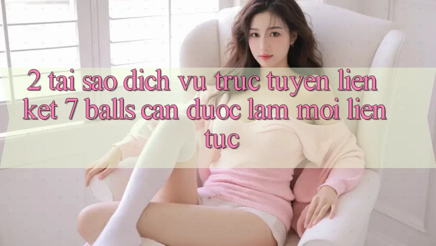 2. Tại Sao Dịch vụ trực tuyến Liên kết 7 balls Cần Được “Làm Mới” Liên Tục? 2. Tại Sao Dịch vụ trực tuyến Liên kết 7 balls Cần Được “Làm Mới” Liên Tục?