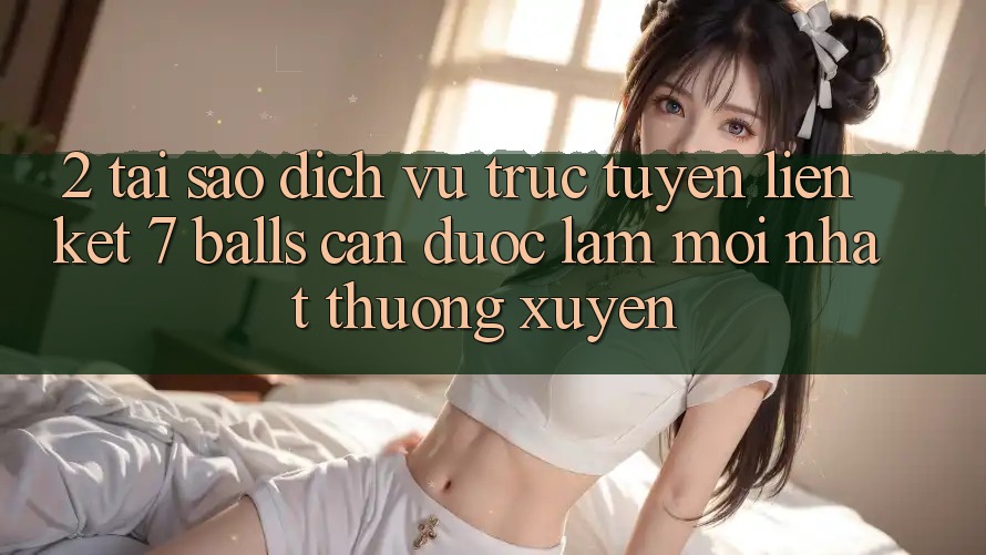 2. Tại Sao Dịch vụ trực tuyến Liên kết 7 balls Cần Được “Làm Mới nhất” Thường xuyên? 2. Tại Sao Dịch vụ trực tuyến Liên kết 7 balls Cần Được “Làm Mới nhất” Thường xuyên?