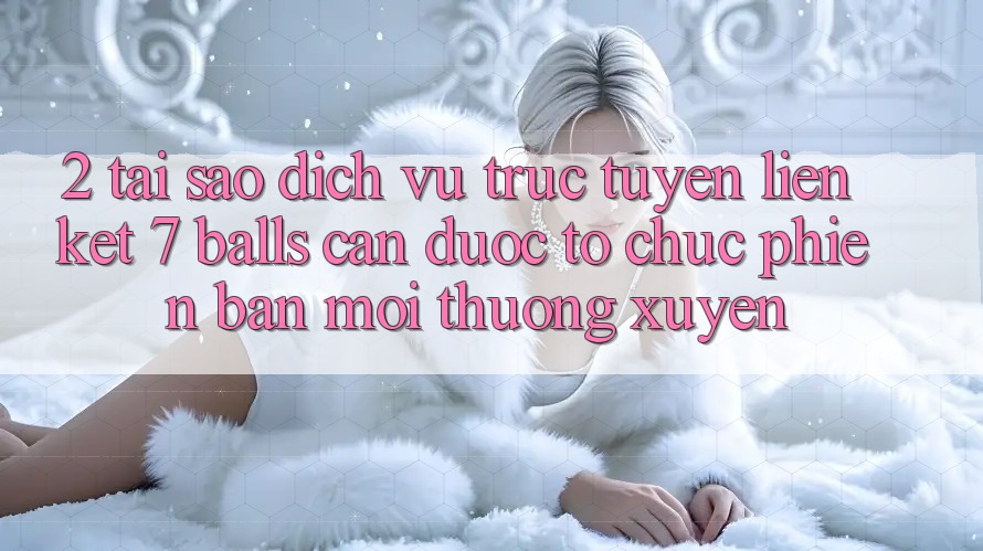 2. Tại Sao Dịch vụ trực tuyến Liên kết 7 balls Cần Được “Tổ chức Phiên bản mới” Thường xuyên?