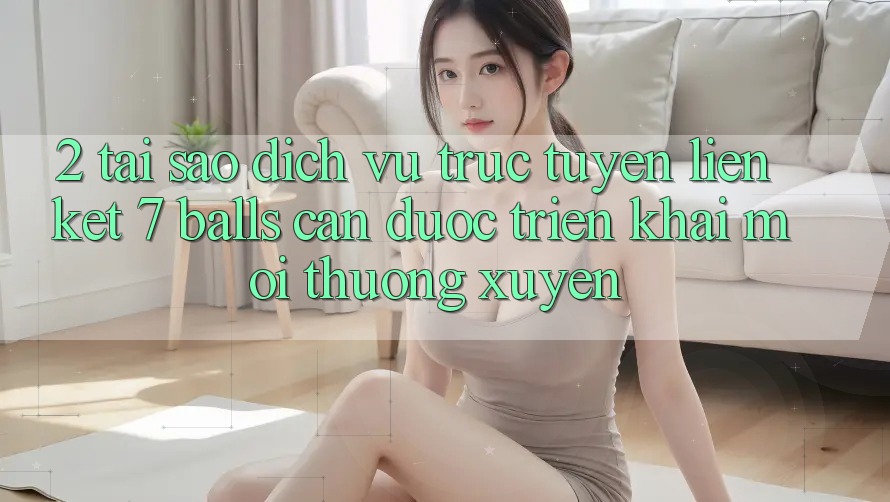 2. Tại Sao Dịch vụ trực tuyến Liên kết 7 balls Cần Được “Triển khai Mới” Thường xuyên?