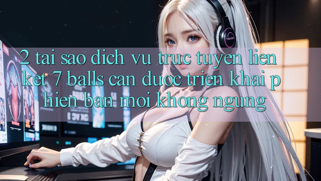 2. Tại Sao Dịch vụ trực tuyến Liên kết 7 balls Cần Được “Triển khai Phiên bản mới” Không ngừng?