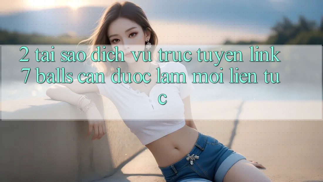 2. Tại Sao Dịch vụ trực tuyến Link 7 balls Cần Được “Làm Mới” Liên Tục?