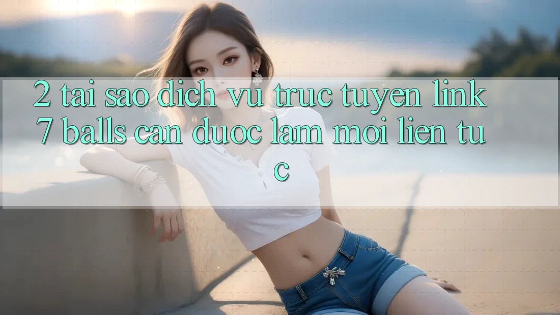 2. Tại Sao Dịch vụ trực tuyến Link 7 balls Cần Được “Làm Mới” Liên Tục?