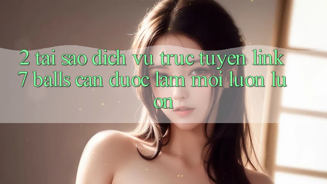 2. Tại Sao Dịch vụ trực tuyến Link 7 balls Cần Được “Làm Mới” Luôn luôn?