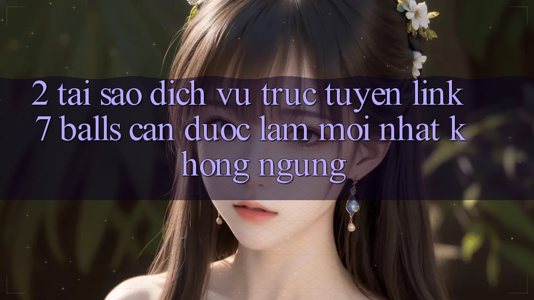2. Tại Sao Dịch vụ trực tuyến Link 7 balls Cần Được “Làm Mới nhất” Không ngừng?