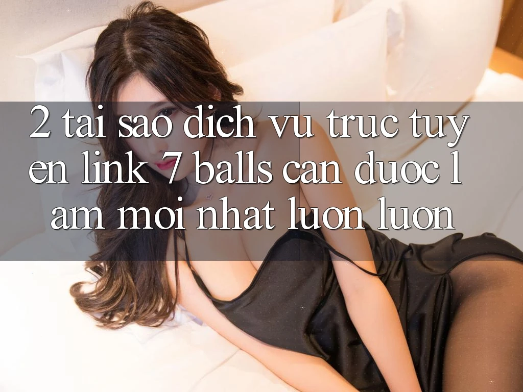 2. Tại Sao Dịch vụ trực tuyến Link 7 balls Cần Được “Làm Mới nhất” Luôn luôn?