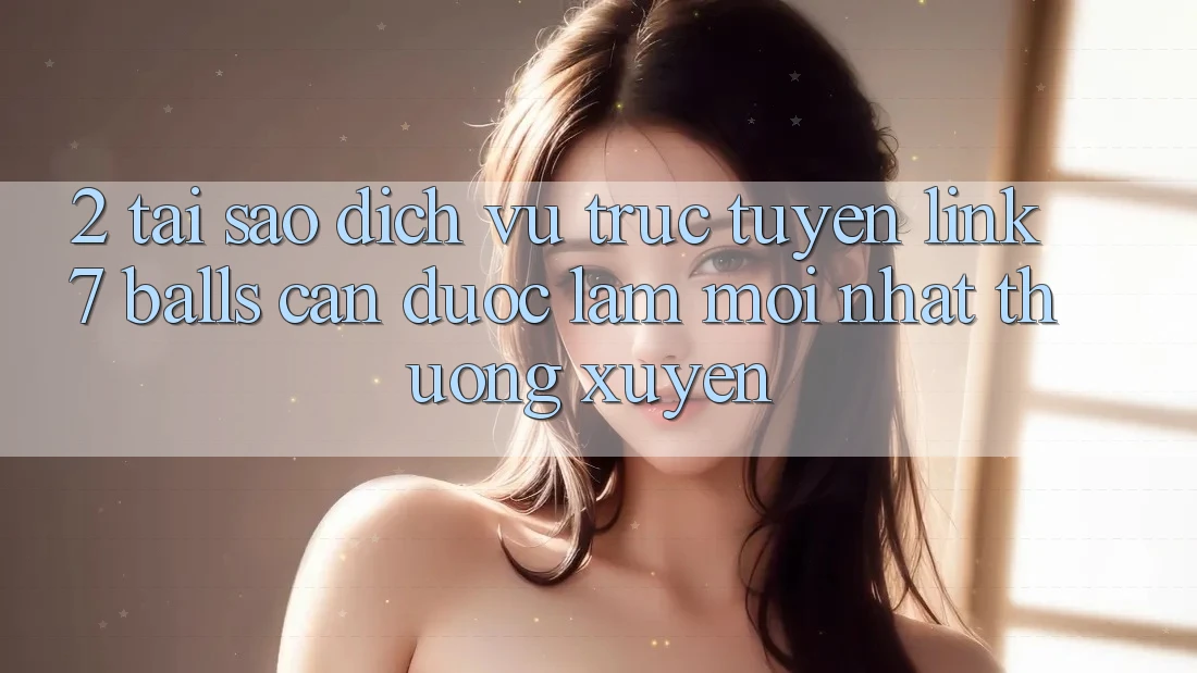 2. Tại Sao Dịch vụ trực tuyến Link 7 balls Cần Được “Làm Mới nhất” Thường xuyên?