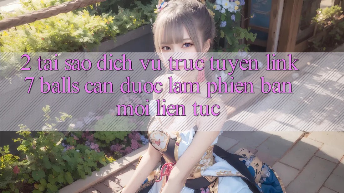 2. Tại Sao Dịch vụ trực tuyến Link 7 balls Cần Được “Làm Phiên bản mới” Liên Tục?