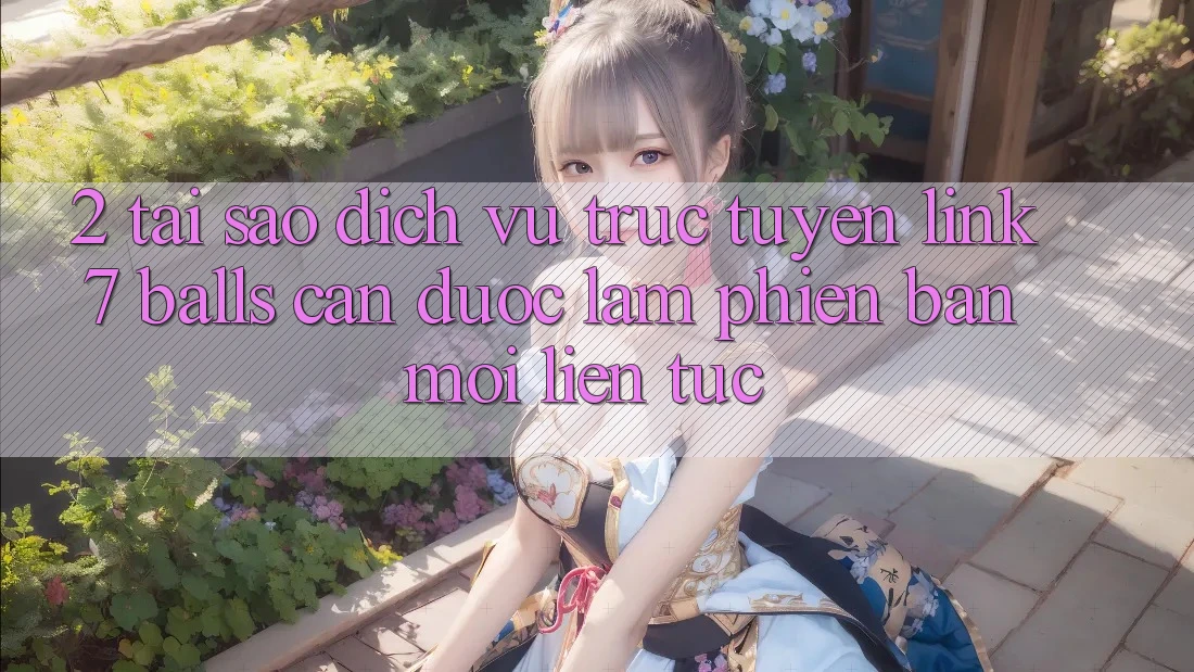 2. Tại Sao Dịch vụ trực tuyến Link 7 balls Cần Được “Làm Phiên bản mới” Liên Tục?