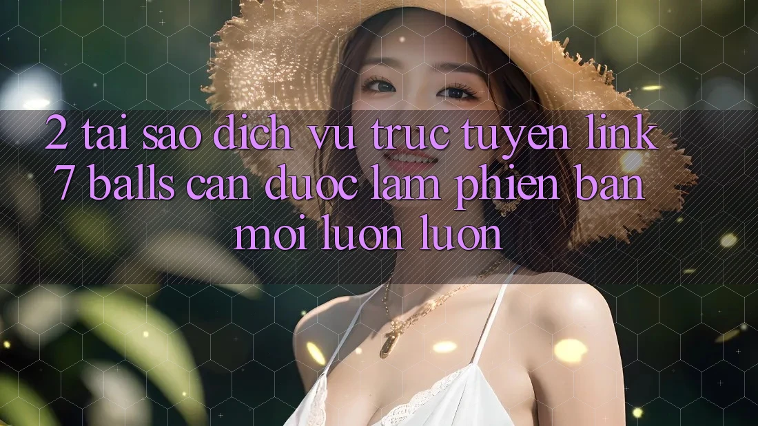 2. Tại Sao Dịch vụ trực tuyến Link 7 balls Cần Được “Làm Phiên bản mới” Luôn luôn?