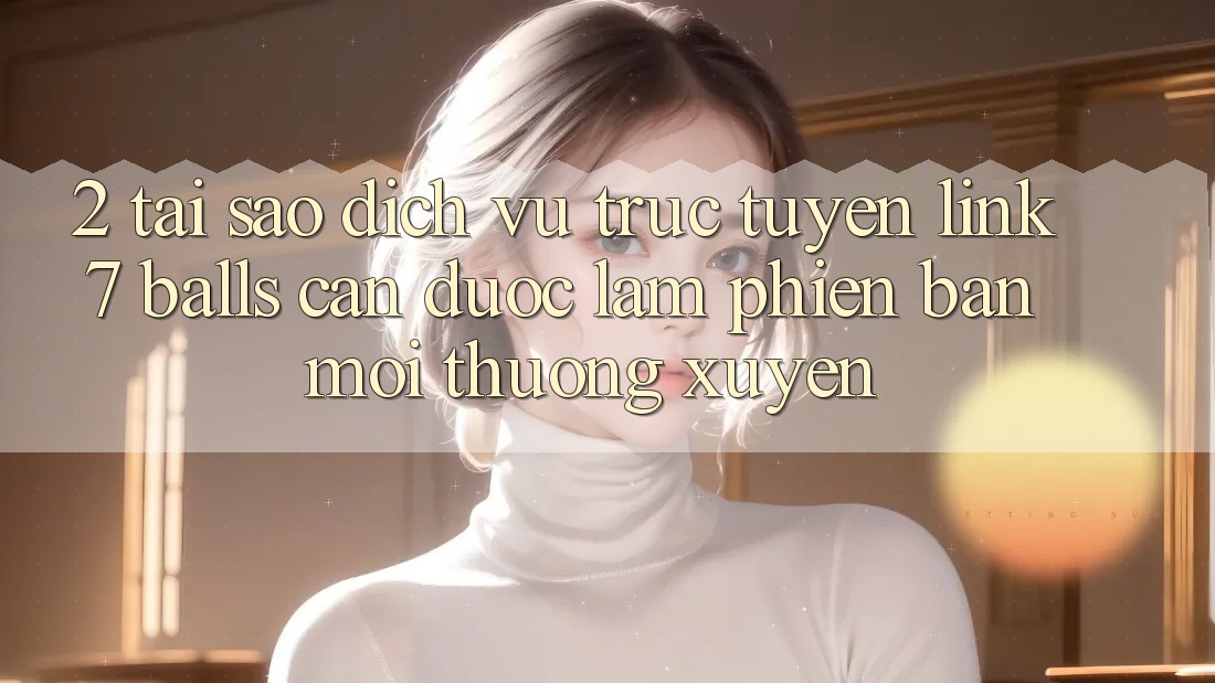 2. Tại Sao Dịch vụ trực tuyến Link 7 balls Cần Được “Làm Phiên bản mới” Thường xuyên?