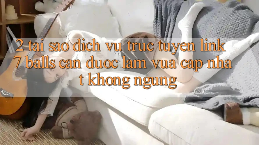 2. Tại Sao Dịch vụ trực tuyến Link 7 balls Cần Được “Làm Vừa cập nhật” Không ngừng? 2. Tại Sao Dịch vụ trực tuyến Link 7 balls Cần Được “Làm Vừa cập nhật” Không ngừng?