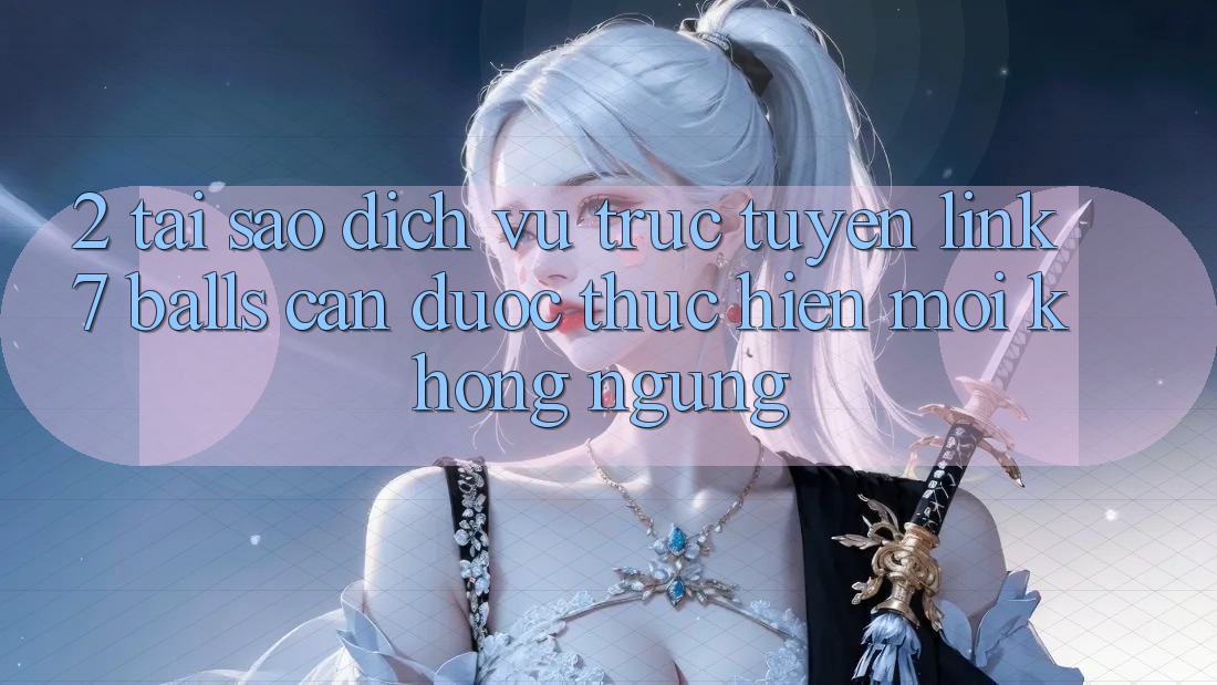 2. Tại Sao Dịch vụ trực tuyến Link 7 balls Cần Được “Thực hiện Mới” Không ngừng?