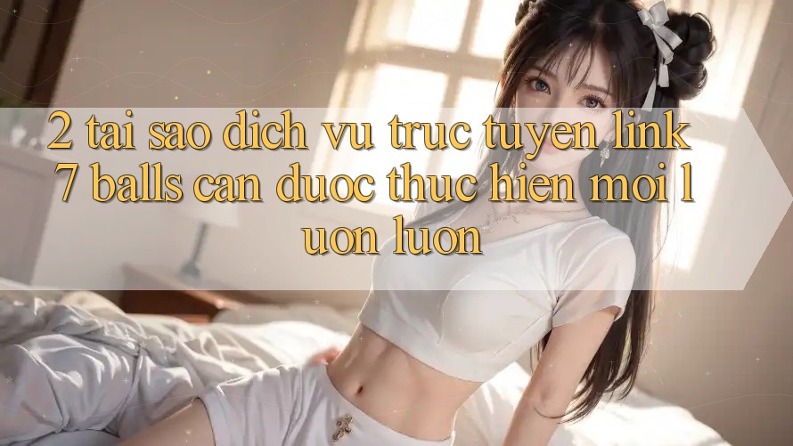 2. Tại Sao Dịch vụ trực tuyến Link 7 balls Cần Được “Thực hiện Mới” Luôn luôn? 2. Tại Sao Dịch vụ trực tuyến Link 7 balls Cần Được “Thực hiện Mới” Luôn luôn?