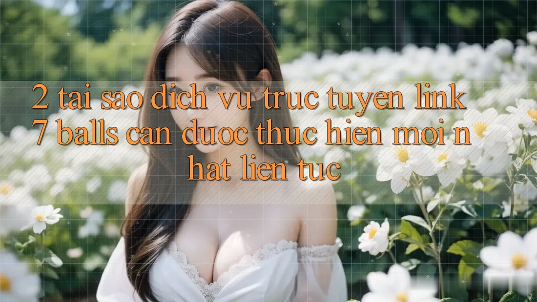 2. Tại Sao Dịch vụ trực tuyến Link 7 balls Cần Được “Thực hiện Mới nhất” Liên Tục?