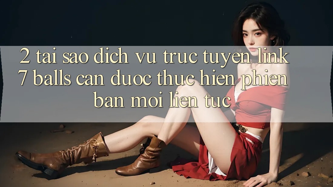 2. Tại Sao Dịch vụ trực tuyến Link 7 balls Cần Được “Thực hiện Phiên bản mới” Liên Tục?