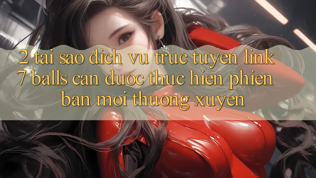 2. Tại Sao Dịch vụ trực tuyến Link 7 balls Cần Được “Thực hiện Phiên bản mới” Thường xuyên?