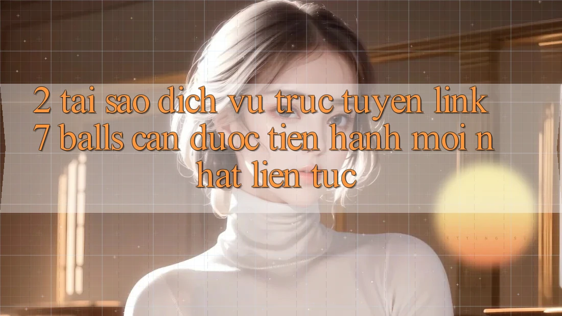 2. Tại Sao Dịch vụ trực tuyến Link 7 balls Cần Được “Tiến hành Mới nhất” Liên Tục?