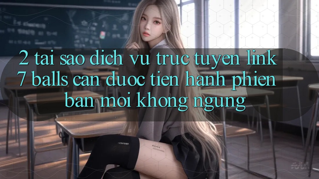 2. Tại Sao Dịch vụ trực tuyến Link 7 balls Cần Được “Tiến hành Phiên bản mới” Không ngừng?