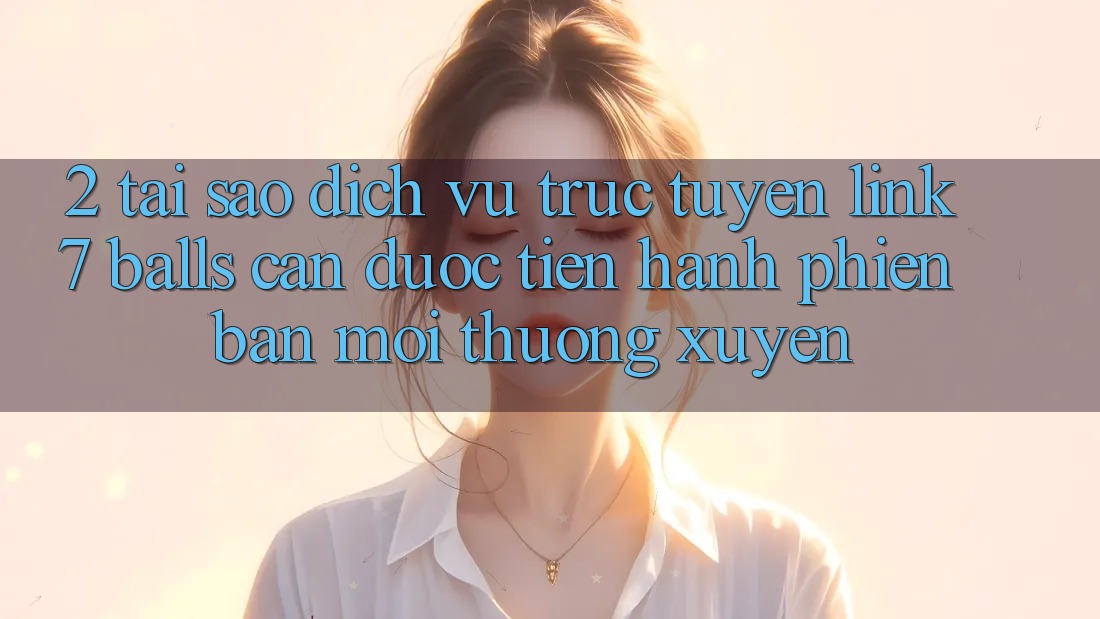 2. Tại Sao Dịch vụ trực tuyến Link 7 balls Cần Được “Tiến hành Phiên bản mới” Thường xuyên? 2. Tại Sao Dịch vụ trực tuyến Link 7 balls Cần Được “Tiến hành Phiên bản mới” Thường xuyên?