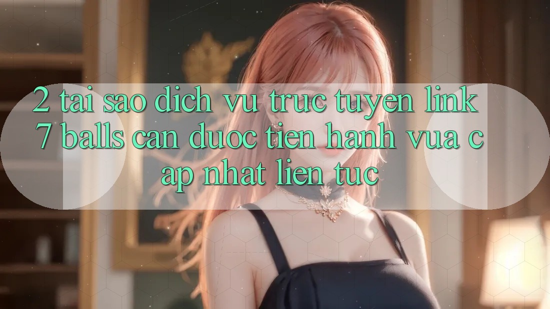 2. Tại Sao Dịch vụ trực tuyến Link 7 balls Cần Được “Tiến hành Vừa cập nhật” Liên Tục? 2. Tại Sao Dịch vụ trực tuyến Link 7 balls Cần Được “Tiến hành Vừa cập nhật” Liên Tục?