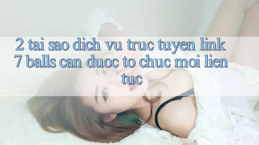 2. Tại Sao Dịch vụ trực tuyến Link 7 balls Cần Được “Tổ chức Mới” Liên Tục?