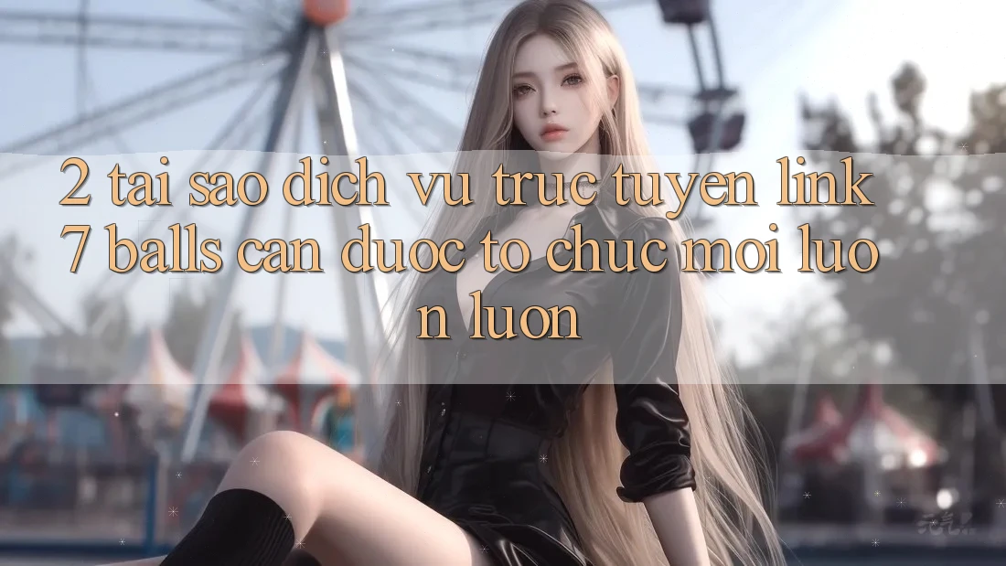 2. Tại Sao Dịch vụ trực tuyến Link 7 balls Cần Được “Tổ chức Mới” Luôn luôn?