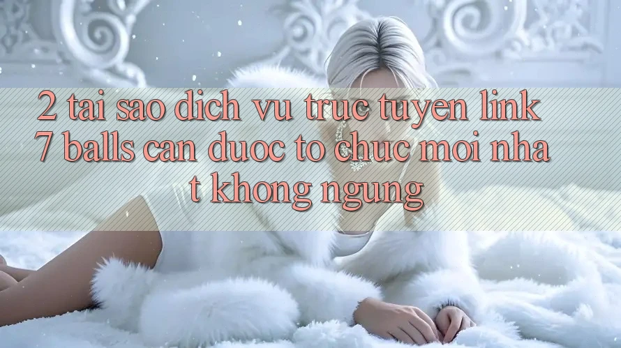 2. Tại Sao Dịch vụ trực tuyến Link 7 balls Cần Được “Tổ chức Mới nhất” Không ngừng?