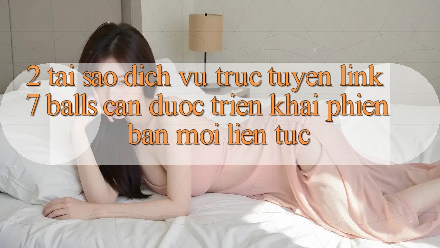 2. Tại Sao Dịch vụ trực tuyến Link 7 balls Cần Được “Triển khai Phiên bản mới” Liên Tục?