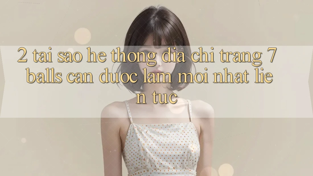 2. Tại Sao Hệ Thống Địa chỉ trang 7 balls Cần Được “Làm Mới nhất” Liên Tục?