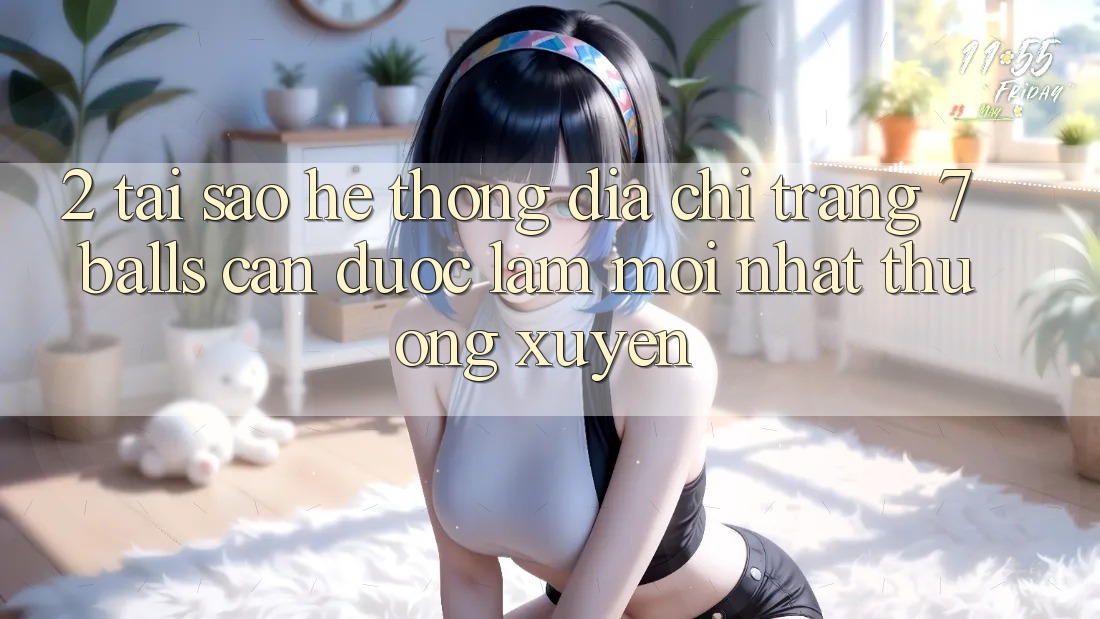 2. Tại Sao Hệ Thống Địa chỉ trang 7 balls Cần Được “Làm Mới nhất” Thường xuyên?