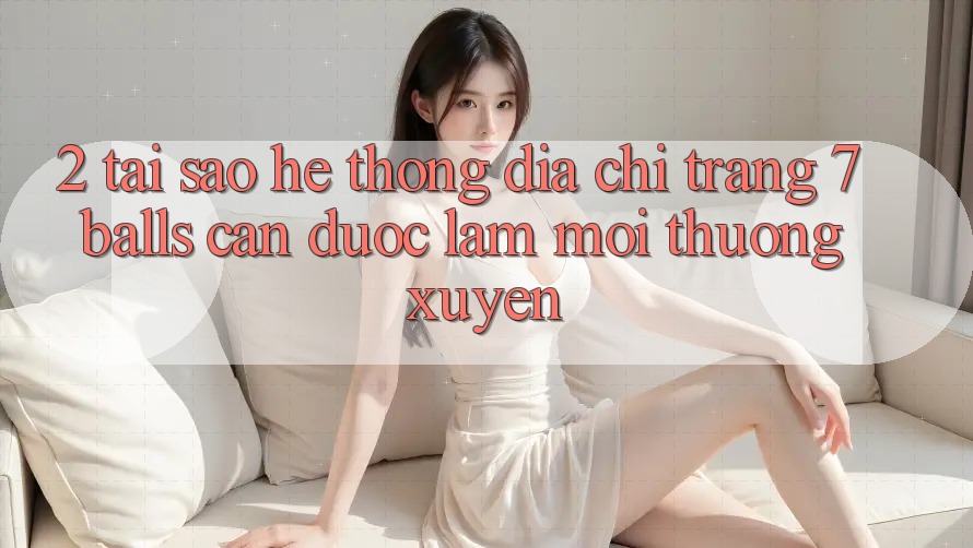 2. Tại Sao Hệ Thống Địa chỉ trang 7 balls Cần Được “Làm Mới” Thường xuyên? 2. Tại Sao Hệ Thống Địa chỉ trang 7 balls Cần Được “Làm Mới” Thường xuyên?