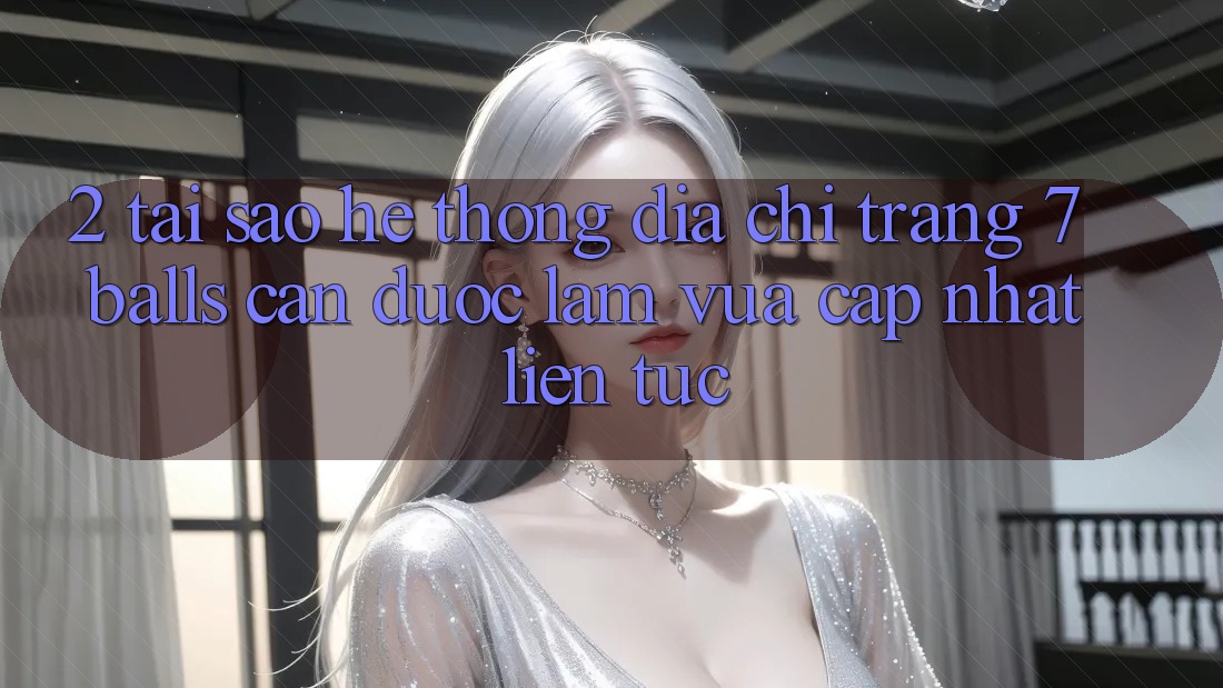 2. Tại Sao Hệ Thống Địa chỉ trang 7 balls Cần Được “Làm Vừa cập nhật” Liên Tục?