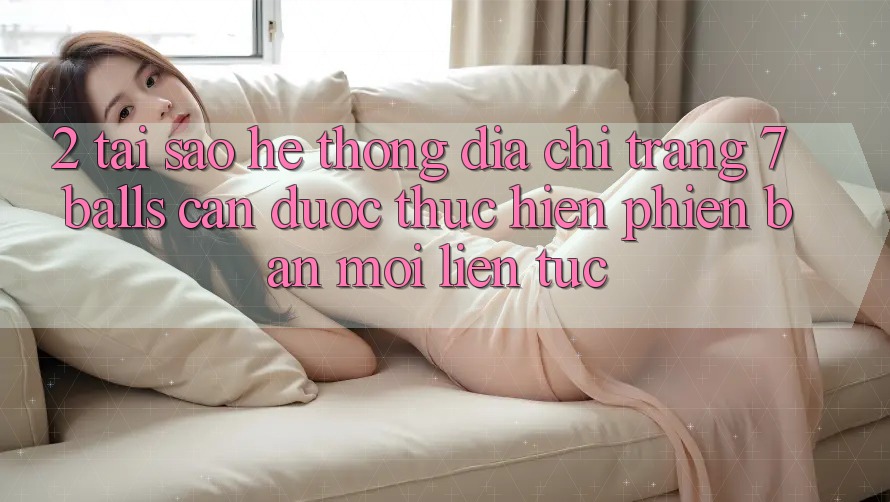 2. Tại Sao Hệ Thống Địa chỉ trang 7 balls Cần Được “Thực hiện Phiên bản mới” Liên Tục? 2. Tại Sao Hệ Thống Địa chỉ trang 7 balls Cần Được “Thực hiện Phiên bản mới” Liên Tục?