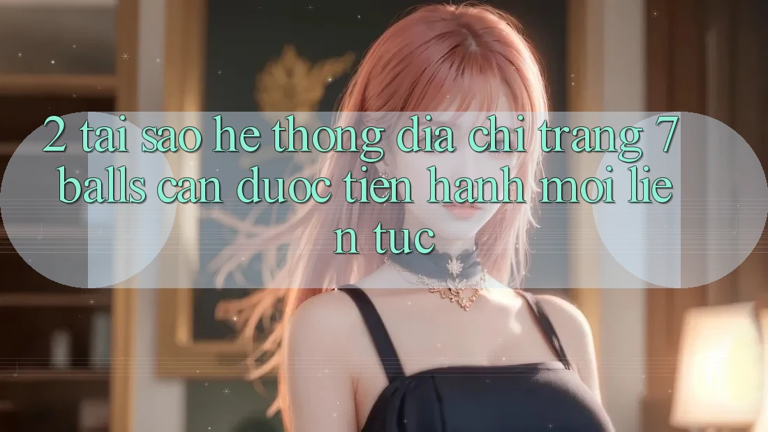 2. Tại Sao Hệ Thống Địa chỉ trang 7 balls Cần Được “Tiến hành Mới” Liên Tục?