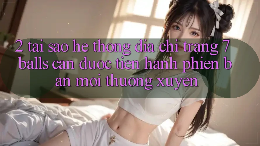 2. Tại Sao Hệ Thống Địa chỉ trang 7 balls Cần Được “Tiến hành Phiên bản mới” Thường xuyên?