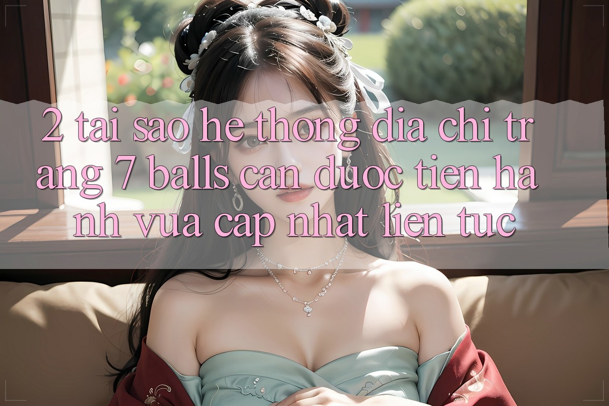 2. Tại Sao Hệ Thống Địa chỉ trang 7 balls Cần Được “Tiến hành Vừa cập nhật” Liên Tục?