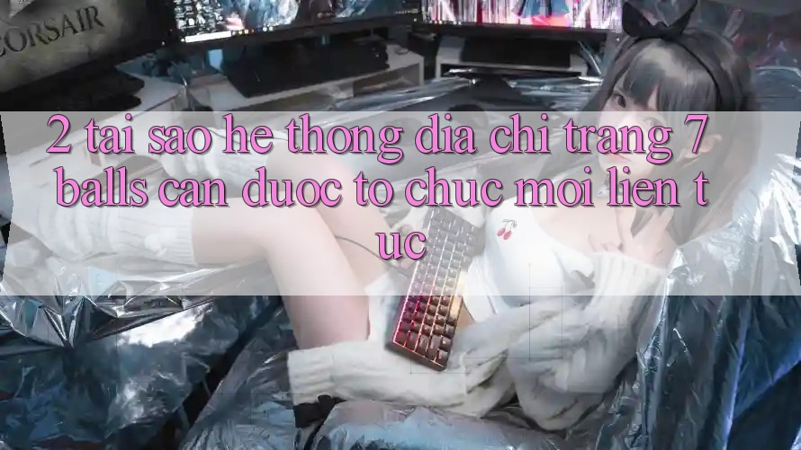 2. Tại Sao Hệ Thống Địa chỉ trang 7 balls Cần Được “Tổ chức Mới” Liên Tục?