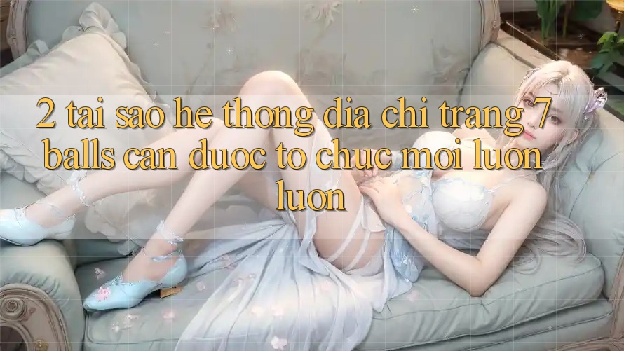 2. Tại Sao Hệ Thống Địa chỉ trang 7 balls Cần Được “Tổ chức Mới” Luôn luôn?