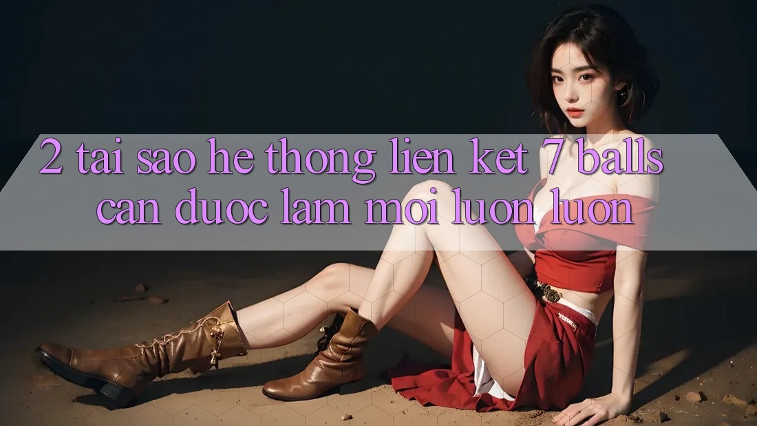 2. Tại Sao Hệ Thống Liên kết 7 balls Cần Được “Làm Mới” Luôn luôn? 2. Tại Sao Hệ Thống Liên kết 7 balls Cần Được “Làm Mới” Luôn luôn?