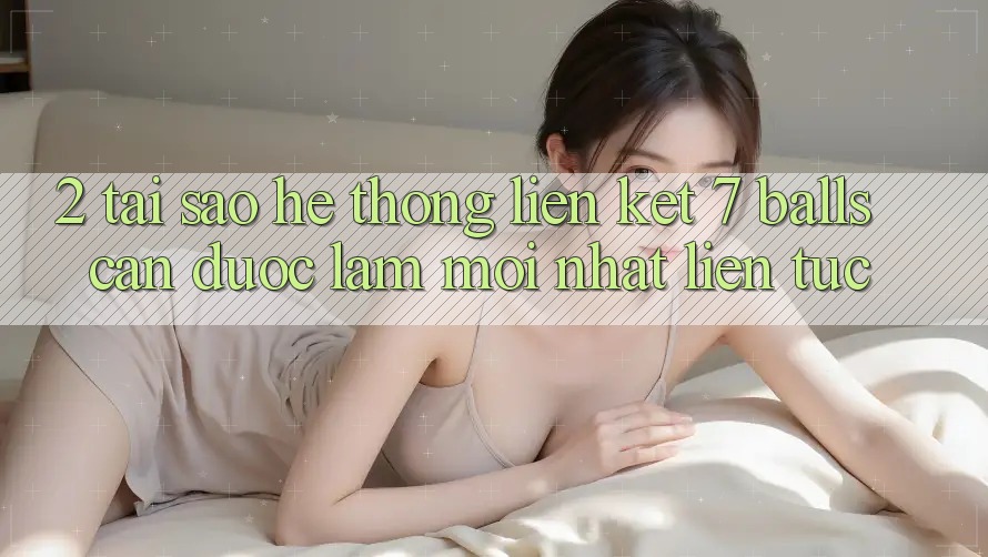 2. Tại Sao Hệ Thống Liên kết 7 balls Cần Được “Làm Mới nhất” Liên Tục? 2. Tại Sao Hệ Thống Liên kết 7 balls Cần Được “Làm Mới nhất” Liên Tục?