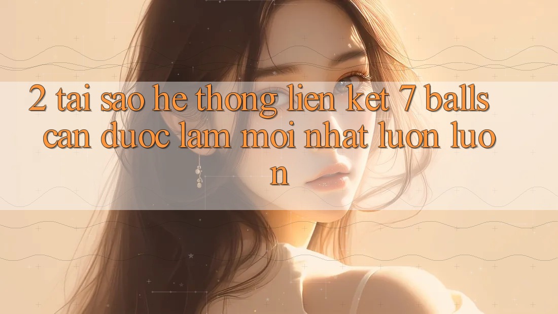2. Tại Sao Hệ Thống Liên kết 7 balls Cần Được “Làm Mới nhất” Luôn luôn? 2. Tại Sao Hệ Thống Liên kết 7 balls Cần Được “Làm Mới nhất” Luôn luôn?