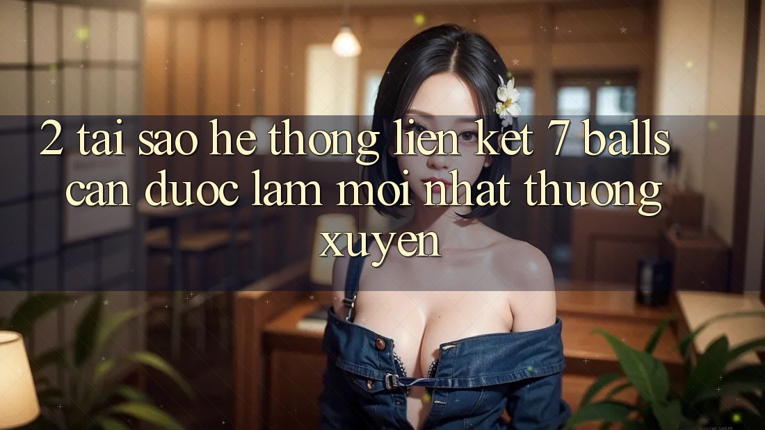 2. Tại Sao Hệ Thống Liên kết 7 balls Cần Được “Làm Mới nhất” Thường xuyên?