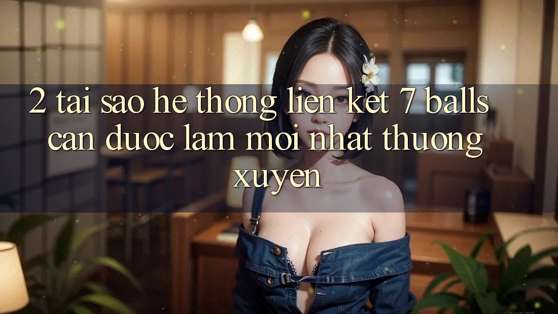 2. Tại Sao Hệ Thống Liên kết 7 balls Cần Được “Làm Mới nhất” Thường xuyên? 2. Tại Sao Hệ Thống Liên kết 7 balls Cần Được “Làm Mới nhất” Thường xuyên?