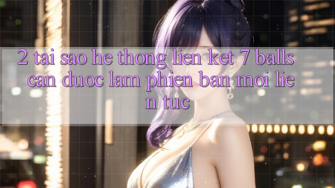 2. Tại Sao Hệ Thống Liên kết 7 balls Cần Được “Làm Phiên bản mới” Liên Tục? 2. Tại Sao Hệ Thống Liên kết 7 balls Cần Được “Làm Phiên bản mới” Liên Tục?
