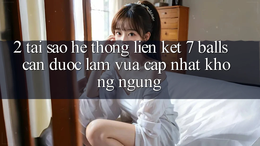 2. Tại Sao Hệ Thống Liên kết 7 balls Cần Được “Làm Vừa cập nhật” Không ngừng?