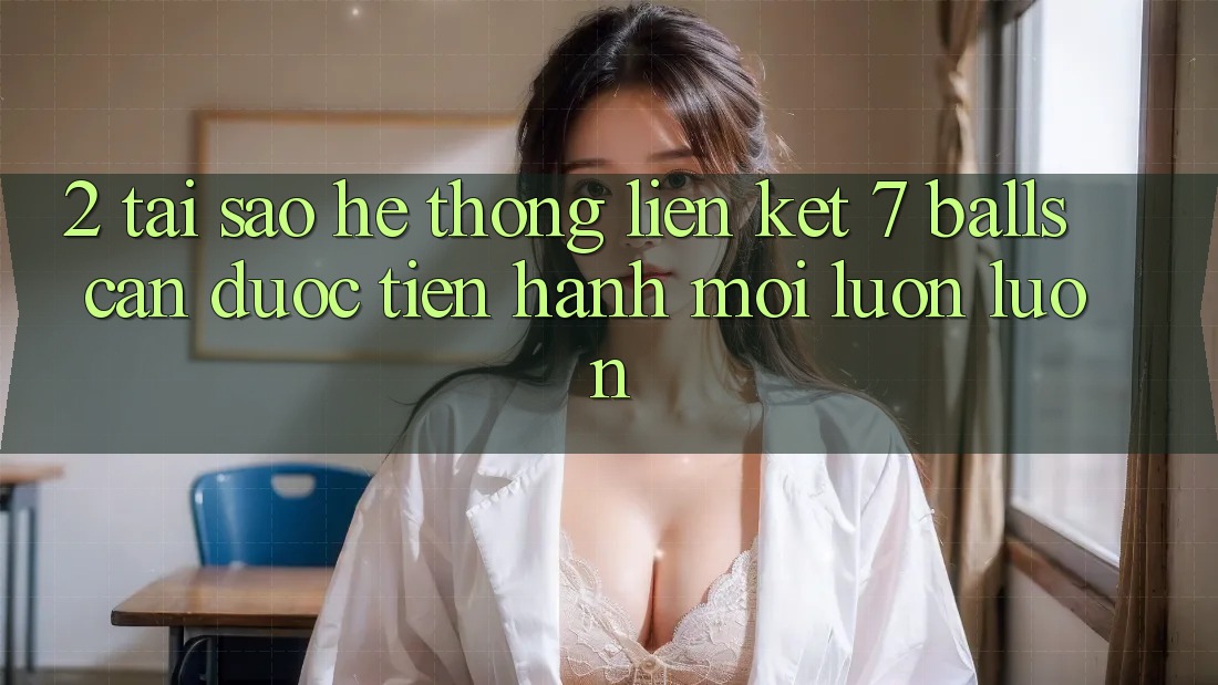 2. Tại Sao Hệ Thống Liên kết 7 balls Cần Được “Tiến hành Mới” Luôn luôn?