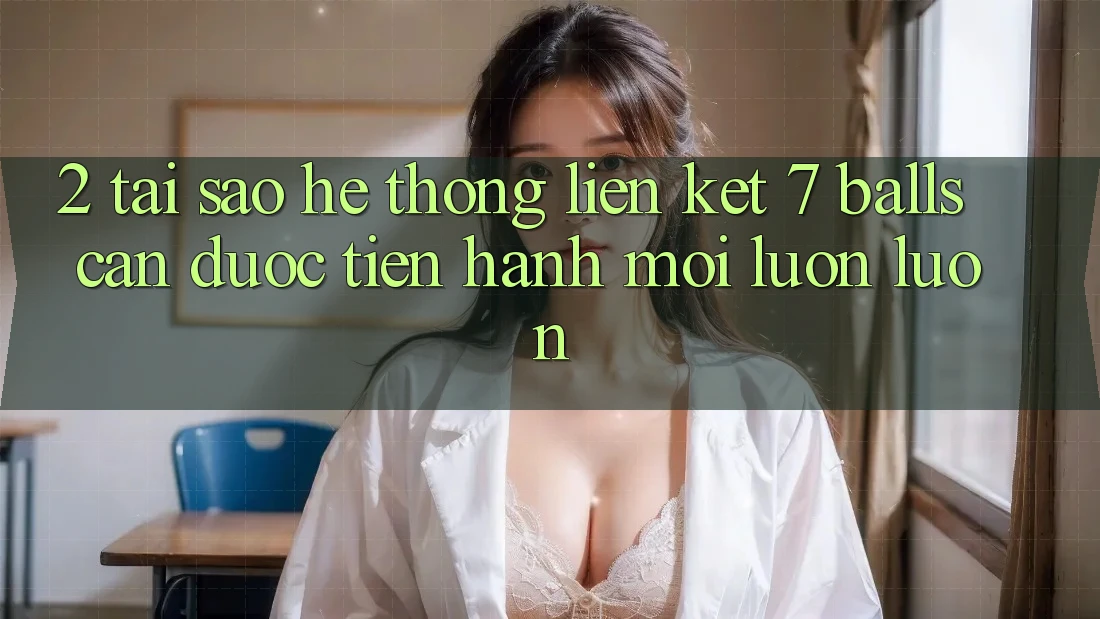 2. Tại Sao Hệ Thống Liên kết 7 balls Cần Được “Tiến hành Mới” Luôn luôn?